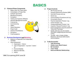  Project Controls
 RFI Process and Log
 Schedule Maintenance Review (SMR)
 Submittal Process and Log
 Issues Log
 Communications Procedures and Log
 Conversation Record
 Payment Application Process / Log
 Invoice Process / Log
 Change Modification Process / Log
 Inspection Request Procedure / Log
 Email management using the practice of
“Inbox Zero” technique
 Quality starts day one and involves
information categorizing and document
control
 The MIS - aids in Verbal, Written,
Electronic, and Visual (white board)
communications
 To Be Successful
 Take Ownership
 Clarity in your Work Product
 Be Consistent
 Trust / Verify
 Build and Maintain Relationships
BASICS
 Closeout Phase Components
 Begins when the Project starts
 Consolidation of Project files
 As-Build” Documents
 Beneficial Occupancy
 Completion
 Testing and Inspection Affidavits
 Warranty Management transfer
 Final permits
 Commissioning
 O&M’s
 Claims Resolution
 Project Audit
 Closeout Post Mortems
 Occupancy
 Final Acceptance
 Business Development and Marketing
 Reliance on Dependent and Independent
Variables
 Client Assessment
 Organization – Culture
 Type of Organization – top down / bottom
up
 Financial Stability
 Resource Skill Sets
 History
SMC Co-Learning 2016 June 20
 