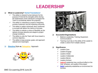  What is Leadership? Varied Translations!
 The ability to interpret human behavior for the
purpose of channel the strengths while shoring
the weaknesses of the individual to energize the
Team to successfully deliver the project(s).
 The ability to understand a project’s integrating
process nuisances' and the impacting outcomes.
 The ability to realize individuals when positioned
to succeed will deliver the metrics of success.
 The ability to institute a culture of flexibility as the
delivery process absorbs and adapts to project
change conditions.
 The ability to unite the Team with focus toward a
common objective..
 The ability to keep purpose, goals, and approach
relevant and meaningful.
 Directive Style vs. Delegative Approach
 Successful Organizations
 Balance Leadership; Training; Equipment;
Communications
 Teaming must rely on the ability of the Leader to
create a culture from multiple cultures
 Significance
 Leaders Care
 Leaders Engage
 Leaders Initiate
 Leaders Collaborate
 Leaders Mentor
 Leaders Achieve
 Lack of Leadership has a profound affect on the
cost, schedule, and quality of the project
 Solid Leadership establishes an environment for
success
LEADERSHIP
SMC Co-Learning 2016 June 20
 
