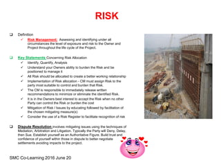 RISK
 Definition
 Risk Management: Assessing and identifying under all
circumstances the level of exposure and risk to the Owner and
Project throughout the life cycle of the Project.
 Key Statements Concerning Risk Allocation
 Identify, Quantify, Analysis
 Understand your Owners ability to burden the Risk and be
positioned to manage it
 All Risk should be allocated to create a better working relationship
 Implementation of Risk allocation - CM must assign Risk to the
party most suitable to control and burden that Risk.
 The CM is responsible to immediately release written
recommendations to minimize or eliminate the identified Risk.
 It is in the Owners best interest to accept the Risk when no other
Party can control the Risk or burden the cost
 Mitigation of Risk / Issues by educating followed by facilitation of
the chosen mitigating measure(s)
 Consider the use of a Risk Register to facilitate recognition of risk
 Dispute Resolution involves mitigating issues using the techniques of
Mediation, Arbitration and Litigation. Typically the Party will Deny, Delay,
then Sue. Establish yourself as an Authoritative Figure. Build trust and
confidence of yourself within those in dispute to better negotiate
settlements avoiding impacts to the project.
SMC Co-Learning 2016 June 20
 