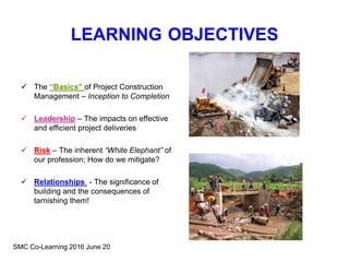 LEARNING OBJECTIVES
 The “Basics” of Project Construction
Management – Inception to Completion
 Leadership – The impacts on effective
and efficient project deliveries
 Risk – The inherent “White Elephant” of
our profession; How do we mitigate?
 Relationships - The significance of
building and the consequences of
tarnishing them!
SMC Co-Learning 2016 June 20
 