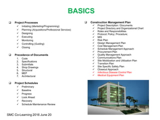 BASICS
 Project Processes
 Initiating (Marketing/Programming)
 Planning (Acquisitions/Professional Services)
 Designing
 Executing
 Monitoring
 Controlling (Guiding)
 Closing
 Precedence of Documents
1. Code
2. Specifications
3. Submittals
4. Shop Drawings
5. Structural
6. MEP
7. Architectural
 Project Schedules
 Preliminary
 Baseline
 Progress
 Look Ahead
 Recovery
 Schedule Maintenance Review
SMC Co-Learning 2016 June 20
 Construction Management Plan
 Project Description / Documents
 Project Directory and Organizational Chart
 Roles and Responsibilities
 Protocol; Policy; Procedure;
 MIS
 Risk Plan
 Design Management Plan
 Cost Management Plan
 Schedule Management Approach
 Procurement Plan
 Quality Management Approach
 Communications Plan
 Site Mobilization and Utilization Plan
 Transition Plan
 Site Specific Safety Plan
 Closeout Approach
 Infectious Disease Control Plan
 Medical Equipment Plan
 