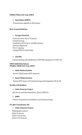 PhilKor Ubins Ltd. Corp. (SKT)
 Suncellular (DMPI)
Transmission upgrade in SLZ project
New Ground Solutions
 Ceragon Network
Climb the tower Up to 70 meters.
Commissioning.
Installation Of 0.6 Up to 3.0 MW Antenna.
Antenna Alignment.
Power tapping.
Laying Of RF & Coxial Cable.
 CELTRO
Commissioning and Installation of CELTRO equipment to VSAT site.
UMTS SERVICES/Subcon
(PhilKor UbiNS Ltd. Corp. (SKT)
 Globe Modernization
Huawie SUHA project BTS swap out.
 Smart Modernization
Huawei BTS Swap and Commissioning and Integration (3G & 2G).
Sta Rita 168 Builders
 Globe Nemesis Project
Site Survey and Documentation. (Davao SUHA 2)
 DMPI
Huawei Transmission Installation and Commissioning
PT. JBCI Consultants, INC.
 Globe Nemeses Project
TSSR Quality Control
Globe S.I Survey
Globe L.O.S Survey
Globe L.T.E Projects
 