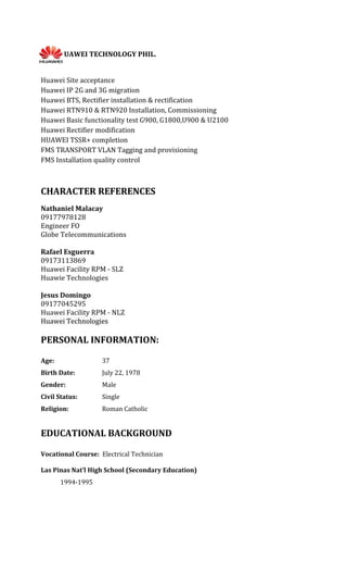 HUAWEI TECHNOLOGY PHIL.
Huawei Site acceptance
Huawei IP 2G and 3G migration
Huawei BTS, Rectifier installation & rectification
Huawei RTN910 & RTN920 Installation, Commissioning
Huawei Basic functionality test G900, G1800,U900 & U2100
Huawei Rectifier modification
HUAWEI TSSR+ completion
FMS TRANSPORT VLAN Tagging and provisioning
FMS Installation quality control
CHARACTER REFERENCES
Nathaniel Malacay
09177978128
Engineer FO
Globe Telecommunications
Rafael Esguerra
09173113869
Huawei Facility RPM - SLZ
Huawie Technologies
Jesus Domingo
09177045295
Huawei Facility RPM - NLZ
Huawei Technologies
PERSONAL INFORMATION:
Age: 37
Birth Date: July 22, 1978
Gender: Male
Civil Status: Single
Religion: Roman Catholic
EDUCATIONAL BACKGROUND
Vocational Course: Electrical Technician
Las Pinas Nat’l High School (Secondary Education)
1994-1995
 