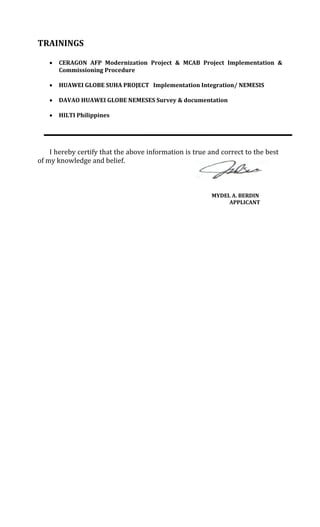 TRAININGS
 CERAGON AFP Modernization Project & MCAB Project Implementation &
Commissioning Procedure
 HUAWEI GLOBE SUHA PROJECT Implementation Integration/ NEMESIS
 DAVAO HUAWEI GLOBE NEMESES Survey & documentation
 HILTI Philippines
I hereby certify that the above information is true and correct to the best
of my knowledge and belief.
MYDEL A. BERDIN
APPLICANT
 