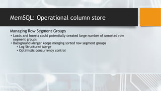 MemSQL: Operational column store
Managing Row Segment Groups
• Loads and Inserts could potentially created large number of unsorted row
segment groups
• Background Merger keeps merging sorted row segment groups
• Log Structured Merge
• Optimistic concurrency control
 