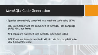 MemSQL: Code Generation
• Queries are natively compiled into machine code using LLVM
• SQL Execution Plans are converted to MemSQL Plan Language
(MPL) Abstract Trees
• MPL Plans are flattened into MemSQL Byte Code (MBC)
• MBC Plans are transformed to LLVM bitcode for compilation to
x86_64 machine code.
 