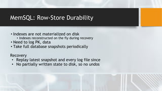 MemSQL: Row-Store Durability
• Indexes are not materialized on disk
• Indexes reconstructed on the fly during recovery
• Need to log PK, data
• Take full database snapshots periodically
Recovery
• Replay latest snapshot and every log file since
• No partially written state to disk, so no undos
 