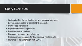 Query Execution
• Written in C++ for minimal cycle and memory overhead
• Leverages decades of parallel DB research
• Partitioned parallelism
• Pipelined relational operators
• Batch-at-a-time runtime
• Focussed on speed and efficiency
• Intrinsics/machine code for text parsing, hashing, etc.
• Runtime code generation with LLVM
 