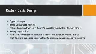 Kudu - Basic Design
• Typed storage
• Basic Construct: Tables
• Tables broken down into Tablets (roughly equivalent to partitions)
• N-way replication
• Maintains consistency through a Paxos-like quorum model (Raft)
• Architecture supports geographically disparate, active/active systems
•
 