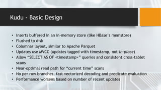 Kudu - Basic Design
• Inserts buffered in an in-memory store (like HBase’s memstore)
• Flushed to disk
• Columnar layout, similar to Apache Parquet
• Updates use MVCC (updates tagged with timestamp, not in-place)
• Allow “SELECT AS OF <timestamp>” queries and consistent cross-tablet
scans
• Near-optimal read path for “current time” scans
• No per row branches, fast vectorized decoding and predicate evaluation
• Performance worsens based on number of recent updates
 