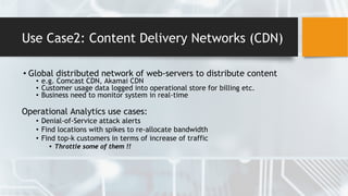Use Case2: Content Delivery Networks (CDN)
• Global distributed network of web-servers to distribute content
• e.g. Comcast CDN, Akamai CDN
• Customer usage data logged into operational store for billing etc.
• Business need to monitor system in real-time
Operational Analytics use cases:
• Denial-of-Service attack alerts
• Find locations with spikes to re-allocate bandwidth
• Find top-k customers in terms of increase of traffic
• Throttle some of them !!
 