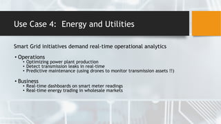 Use Case 4: Energy and Utilities
Smart Grid initiatives demand real-time operational analytics
• Operations
• Optimizing power plant production
• Detect transmission leaks in real-time
• Predictive maintenance (using drones to monitor transmission assets !!)
• Business
• Real-time dashboards on smart meter readings
• Real-time energy trading in wholesale markets
 