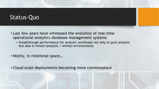 Status-Quo
• Last few years have witnessed the evolution of real-time
operational analytics database management systems
• breakthrough performance for analytic workloads not only in pure analytic
but also in mixed (analytic + online) environments
• Mostly, in relational space…
• Cloud-scale deployments becoming more commonplace
 