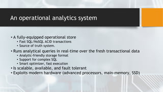 An operational analytics system
• A fully-equipped operational store
• Fast SQL/NoSQL ACID transactions
• Source of truth system.
• Runs analytical queries in real-time over the fresh transactional data
• Analytic-friendly storage format
• Support for complex SQL
• Smart optimizer, fast execution
• Is scalable, available, and fault tolerant
• Exploits modern hardware (advanced processors, main-memory, SSD)
 