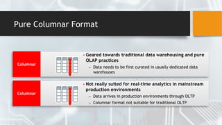 Pure Columnar Format
Columnar
▪ Geared towards traditional data warehousing and pure
OLAP practices
– Data needs to be first curated in usually dedicated data
warehouses
Columnar
▪ Not really suited for real-time analytics in mainstream
production environments
– Data arrives in production environments through OLTP
– Columnar format not suitable for traditional OLTP
 