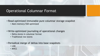 Operational Columnar Format
• Read-optimized immutable pure columnar storage snapshot
• Main-memory/SSD optimized
• Write-optimized journaling of operational changes
• Delta stores in columnar format
• Traditional row stores
• Periodical merge of deltas into base snapshots
• LSM
• MVCC
 