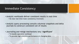 Immediate Consistency
• Analytic workloads deliver consistent results in real-time
• No near real-time/stale consistency invariants
• Analytic query processing consults columnar snapshots and delta
journals to construct consistent set of results
• Journaling and merge mechanisms very ‘significant’
• To handle operation workload
• To provide high analytics performance on changing data
 
