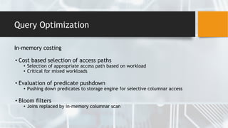 Query Optimization
In-memory costing
• Cost based selection of access paths
• Selection of appropriate access path based on workload
• Critical for mixed workloads
• Evaluation of predicate pushdown
• Pushing down predicates to storage engine for selective columnar access
• Bloom filters
• Joins replaced by in-memory columnar scan
 