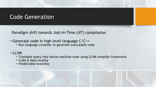 Code Generation
Paradigm shift towards Just-In-Time (JIT) compilation
• Generate code in high level language C/C++
• Run language compiler to generate executable code
• LLVM
• Translate query into native machine code using LLVM compiler framework
• Code & data locality
• Predictable branches
 