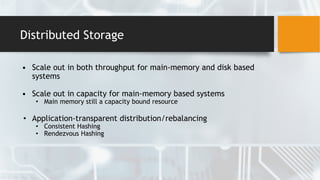 Distributed Storage
• Scale out in both throughput for main-memory and disk based
systems
• Scale out in capacity for main-memory based systems
• Main memory still a capacity bound resource
• Application-transparent distribution/rebalancing
• Consistent Hashing
• Rendezvous Hashing
 