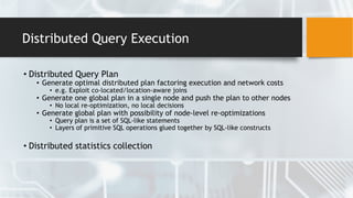 Distributed Query Execution
• Distributed Query Plan
• Generate optimal distributed plan factoring execution and network costs
• e.g. Exploit co-located/location-aware joins
• Generate one global plan in a single node and push the plan to other nodes
• No local re-optimization, no local decisions
• Generate global plan with possibility of node-level re-optimizations
• Query plan is a set of SQL-like statements
• Layers of primitive SQL operations glued together by SQL-like constructs
• Distributed statistics collection
 