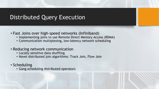 Distributed Query Execution
• Fast Joins over high-speed networks (Infiniband)
• Implementing joins to use Remote Direct Memory Access (RDMA)
• Communication multiplexing, low-latency network scheduling
• Reducing network communication
• Locally sensitive data shuffling
• Novel distributed join algorithms: Track Join, Flow Join
• Scheduling
• Gang scheduling distributed operators
 
