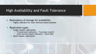 High Availability and Fault Tolerance
• Redundancy of storage for availability
• Highly relevant for main-memory based systems
• Replication types
• Single master replication
• Transactional replication - Two-phase commit
• State machine based replication - Paxos/Raft
• Multi-master replication
 