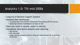 Analytics 1.0: Till mid-2000s
• Long era of Decision Support Systems
• Isolated data warehouses
• Curating data from Online Transaction Processing (OLTP) sources
• Applying business intelligence on data at rest
• Data sets small in volume, static in velocity
• Standalone descriptive analytics and reporting
• Not ad-hoc
• Not real-time
• Long running complex queries using pre-determined set of auxiliary
structures
 