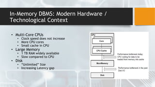 In-Memory DBMS: Modern Hardware /
Technological Context
• Multi-Core CPUs
• Clock speed does not increase
• More CPU cores
• Small cache in CPU
• Large Memory
• 1 TB RAM widely available
• Slow compared to CPU
• Disk
• “Unlimited” Size
• Increasing Latency gap
 