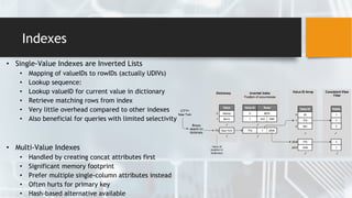 Indexes
• Single-Value Indexes are Inverted Lists
• Mapping of valueIDs to rowIDs (actually UDIVs)
• Lookup sequence:
• Lookup valueID for current value in dictionary
• Retrieve matching rows from index
• Very little overhead compared to other indexes
• Also beneficial for queries with limited selectivity
• Multi-Value Indexes
• Handled by creating concat attributes first
• Significant memory footprint
• Prefer multiple single-column attributes instead
• Often hurts for primary key
• Hash-based alternative available
 