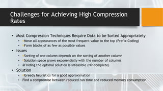Challenges for Achieving High Compression
Rates
• Most Compression Techniques Require Data to be Sorted Appropriately
• Move all appearances of the most frequent value to the top (Prefix-Coding)
• Form blocks of as few as possible values
• Issues
• Sorting of one column depends on the sorting of another column
• Solution space grows exponentially with the number of columns
• àFinding the optimal solution is infeasible (NP-complete)
• Solution
• Greedy heuristics for a good approximation
• Find a compromise between reduced run time and reduced memory consumption
 