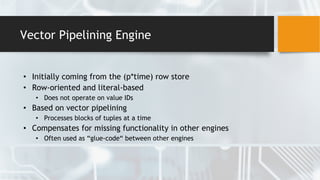 Vector Pipelining Engine
• Initially coming from the (p*time) row store
• Row-oriented and literal-based
• Does not operate on value IDs
• Based on vector pipelining
• Processes blocks of tuples at a time
• Compensates for missing functionality in other engines
• Often used as “glue-code“ between other engines
 