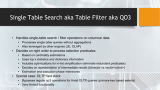 Single Table Search aka Table Filter aka QO3
• Handles single-table search / filter operations on columnar data
• Processes single table queries without aggregations
• Also leveraged by other engines (JE, OLAP)
• Decides on right order to process selection predicates
• Based on cardinality estimations
• Uses top k statistics and dictionary information
• Includes optimizations for in-list simplification (eliminate redundant predicates)
• Decides on representation of intermediate results (bitvector vs vector<udivs>)
• Estimation and execution phase interwoven
• Special case: OLTP fast stack
• Bypasses regular qo3 operations for trivial OLTP queries (primary-key based selects)
• Very limited functionality
 