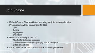 Join Engine
• Default Column Store workhorse operating on dictionary-encoded data
• Processes everything too complex for QO3
• Joins
• Sorting
• Aggregations
• Offset/Limit
• Based on full semi-join reduction
• Also fast for distributed processing
• Cannot handle arbitrary join types (e.g. anti or theta joins)
• Details on next slide
• Incorporates OLTP fast execution stack to run single threaded
 