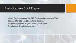 Analytical aka OLAP Engine
• Initially Custom-tailored for SAP Business Warehouse (BW)
• Designed for Star- and Snowflake Schemas
• No general purpose engine, limited join support
• Core feature: Parallel aggregation
 