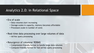 Analytics 2.0: in Relational Space
• Era of scale
• Data volumes start increasing
• Storage scales in capacity, memory becomes affordable
• Processors scale in number of cores
• Real-time data processing over large volumes of data
• Ad-hoc query processing
• Resurgence of columnar RDBMS
• Compression-friendly format to handle large data volumes
• Compute-friendly format for fast ad-hoc query processing
 