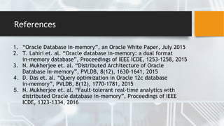 References
1. “Oracle Database In-memory”, an Oracle White Paper, July 2015
2. T. Lahiri et. al. “Oracle database in-memory: a dual format
in-memory database”, Proceedings of IEEE ICDE, 1253-1258, 2015
3. N. Mukherjee et. al. “Distributed Architecture of Oracle
Database In-memory”, PVLDB, 8(12), 1630-1641, 2015
4. D. Das et. al. “Query optimization in Oracle 12c database
in-memory”, PVLDB, 8(12), 1770-1781, 2015
5. N. Mukherjee et. al. “Fault-tolerant real-time analytics with
distributed Oracle database in-memory”, Proceedings of IEEE
ICDE, 1323-1334, 2016
 