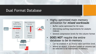 Dual Format Database
• Highly optimized main memory
utilization for mixed workloads
• Buffer cache optimized for hit rates
• Alleviating caching requirements for analytic
indexes
• Several compression levels for the column format
• DOES NOT require the entire
database to be in-memory
• Can be enabled at an Oracle table/partition level
• Within an object, a smaller subset of columns can
be selected to be maintained in-memory.
 