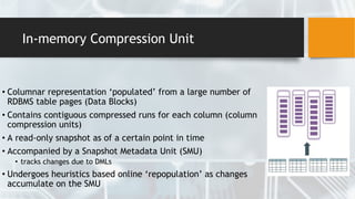 In-memory Compression Unit
• Columnar representation ‘populated’ from a large number of
RDBMS table pages (Data Blocks)
• Contains contiguous compressed runs for each column (column
compression units)
• A read-only snapshot as of a certain point in time
• Accompanied by a Snapshot Metadata Unit (SMU)
• tracks changes due to DMLs
• Undergoes heuristics based online ‘repopulation’ as changes
accumulate on the SMU
 