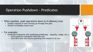 Operation Pushdown - Predicates
• When possible, push operations down to In-Memory scan
• Greatly reduces # rows flowing up through the plan
• Similar to Exadata smart scan
• For example:
• Predicate Evaluation (for qualifying predicates – equality, range, etc.):
• Inline predicate evaluation within the scan
• Each IMCU scan only returns qualifying rows instead of all rows
 