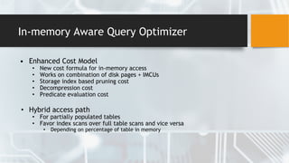 In-memory Aware Query Optimizer
• Enhanced Cost Model
• New cost formula for in-memory access
• Works on combination of disk pages + IMCUs
• Storage index based pruning cost
• Decompression cost
• Predicate evaluation cost
• Hybrid access path
• For partially populated tables
• Favor index scans over full table scans and vice versa
• Depending on percentage of table in memory
 