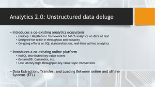 Analytics 2.0: Unstructured data deluge
• Introduces a co-existing analytics ecosystem
• Hadoop / MapReduce framework for batch analytics on data at rest
• Designed for scale in throughput and capacity
• On-going efforts on SQL standardization, real-time ad-hoc analytics
• Introduces a co-existing online platform
• NoSQL distributed key-value stores
• DynamoDB, Cassandra, etc.
• Low latency high throughput key-value style transactions
• Data Extraction, Transfer, and Loading Between online and offline
Systems (ETL)
 