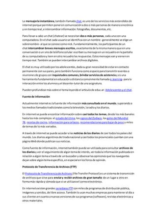La mensajeríainstantánea,tambiénllamadachat,esunode losserviciosmásextendidosde
internetporque permitenponerencomunicaciónadoso más personasde manerasincrónica
y entiemporeal,e intercambiarinformación:fotografías,documentos,etc.
Para llevara cabo unchat (chatear) se necesitan doso más personas, cada una con una
computadora.En el chat cada usuariose identificaconunnombre -generalmente se elige un
sobrenombre- al que se conoce comonick.Fundamentalmente,losparticipantesde un
chat intercambian brevesmensajesescritos,exactamentede lamismamaneraque enuna
conversaciónoun smsde teléfonocelular:escribensumensaje enunrecuadroenlapantalla
de su computadoray leenenotrorecuadrolas respuestas.Estosmensajesvanyvienenen
tiemporeal.Tambiénse puedenintercambiararchivosdigitales.
El chat esmuy utilizadoporlosadolescentes,dadasugran necesidadde estarencontacto
permanente consuspares,perotambiénfuncionacomoespacioparatransmitireventoso
reunionesde gruposcon inquietudescomunes,brindarserviciosde asistencia y esuna
herramientafundamental eneducaciónadistanciacomúnmentellamada e-learning- parala
interacciónentre losalumnosyel docente-tutorde unaasignatura.
Puedenprofundizarmássobre el temaleyendoel artículode educ.ar: Adolescentesyel chat.
Fuente de información
Actualmente interneteslafuente de informaciónmásconsultada enel mundo,superandoa
losmediosllamadostradicionalescomolatelevisión,laradioylosdiarios.
En internetse puede encontrarinformaciónsobre casi todoslos temas,desde losmásbanales
hasta losmás complejos:el estadodelclima,lossignosdelZodíaco,losgolesdel Mundial
78, recetasde cocina,informaciónparacelíacos,recomendacionesparabajarde peso y miles
de temasde lomás variados.
A travésde internetse puede accederalas noticias de los diarios de casi todoslospaísesdel
mundo.Los diariosargentinosde tiradanacional ycasi todoslosprovincialescuentanconuna
páginaWebdonde publicansusnoticias.
Comofuente de información,internettambiénpuedeserutilizadaparaconsultar archivos de
los diariosy ver el seguimientode algúntemade interés,vertodalainformaciónpublicadaen
relaciónaalgún temaa travésde unbuscador y observarlasopinionesque losnavegantes
dejansobre algúntemaespecífico,enespecial enlosforosde opinión.
Protocolo de Transferencia de Archivos (FTP)
El Protocolode Transferenciade Archivos (FileTransferProtocol) esunsistemade transmisión
de archivosque sirve para enviary recibirarchivos de gran tamaño de un lugara otro en
formamás rápiday cómoda que si se utilizarael correoelectrónico.
En internetexistengrandes servidoresFTP conmilesde programasde distribuciónpública,
imágenesysonidos,de libre acceso.Tambiénlousanmuchasempresasparamanteneral día a
sus clientesencuantoanuevasversionesde susprogramas(software),revistaselectrónicasy
otros materiales.
 