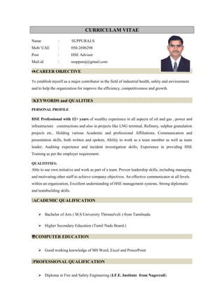 CURRICULAM VITAE
Name : SUPPURAJ.S
Mob/ UAE : 050-2696298
Post : HSE Advisor
Mail.id : ssuppuraj@gmail.com
CAREER OBJECTIVE
To establish myself as a major contributor in the field of industrial health, safety and environment
and to help the organization for improve the efficiency, competitiveness and growth.
KEYWORDS and QUALITIES
PERSONAL PROFILE
HSE Professional with 12+ years of wealthy experience in all aspects of oil and gas , power and
infrastructure constructions and also in projects like LNG terminal, Refinery, sulphur granulation
projects etc.. Holding various Academic and professional Affiliations; Communication and
presentation skills, both written and spoken; Ability to work as a team member as well as team
leader; Auditing experience and incident investigation skills; Experience in providing HSE
Training as per the employer requirement.
QUALITITIES:
Able to use own initiative and work as part of a team. Proven leadership skills, including managing
and motivating other staff to achieve company objectives. An effective communicator at all levels
within an organization, Excellent understanding of HSE management systems, Strong diplomatic
and teambuilding skills.
ACADEMIC QUALIFICATION
 Bachelor of Arts ( M.S University Thirunelveli ) from Tamilnadu
 Higher Secondary Education (Tamil Nadu Board.)
COMPUTER EDUCATION
 Good working knowledge of MS Word, Excel and PowerPoint
PROFESSIONAL QUALIFICATION
 Diploma in Fire and Safety Engineering (I.F.E. Institute from Nagercoil)
 