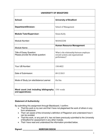 1
UNIVERSITY OF BRADFORD
School: University of Bradford
Department/Division: School of Management
Module Tutor/Supervisor: Simon Kelly
Module Number: MAN4222M
Module Name:
Human Resource Management
Title of Essay Question:
Please provide the whole question:
What is the relationship between employee
reward systems and organisational
performance?
Your UB Number: 15014022
Date of Submission: 09/12/2015
Mode of Study (on site/distance Learner: On Site
Word count (not including bibliography
and appendices):
1541 words
Statement of Authenticity:
By submitting this assignment through Blackboard, I confirm:
 That this work is my own and that I have not plagiarised the work of others in any
form whatsoever.
 That I am aware of the University’s definition of Plagiarism and understand how it
can be avoided.
 That this work, or any part of it, has not been previously submitted to the University
of Bradford for assessment in any other module.
 That I have read and understood the information provided below.
Signed: NORIYUKI DOCHI
 