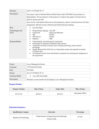 Duration April 1,13 till April 30, 15
Description The project is part of National Mission Mode Project under JNNURM for governances in
Municipalities. The key objective of this project is to improve the quality of Citizen Service
Delivery System and offer
these services with optimal effectiveness and transparency, improve internal processes for better
management, efficient revenue collection and informed decision making.
Role  Java Developer
Technologies and
Tools
 Programming Language : Java,JSP
 Framework : Spring and Hibernate
 IDE : Eclipse
 Web Servers : Tomcat
 Database : DB2
Responsibilities  Understanding and analysing the requirement.
 Participated in designing of Database table structure.
 Trained the associates in project team on Spring technology and the domain
knowledge.
 Handle MasterCraft (ALM tool ) as a bug tracker system and acquired its internal
Certificate also.
 Coordinated with the client and Onshore coordinator for clarifying the ambiguities in
the requirement.
Project Leave Management System
Customer TCS Internal Training
Role Developer
Period Jan 2,13 till March 30 ,13
Technical Skills  Java, JSP, Servlet,SQL
Description Worked as a team member for developing a Leave Management System.
Passport Details :
Passport Number Date of Issue Expiry Date Place of Issue
K7311762 08/24/12 08/23/22
Ghaziabad, INDIA
Education Summary :
Qualification Category University Percentage
Bachelor Of Technology
Noida Institute of Engineering and Technology,
Greater Noida
65.32%
 