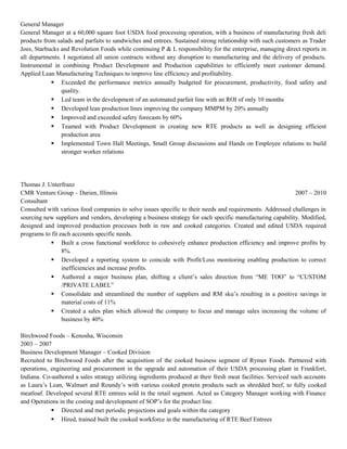 General Manager
General Manager at a 60,000 square foot USDA food processing operation, with a business of manufacturing fresh deli
products from salads and parfaits to sandwiches and entrees. Sustained strong relationship with such customers as Trader
Joes, Starbucks and Revolution Foods while continuing P & L responsibility for the enterprise, managing direct reports in
all departments. I negotiated all union contracts without any disruption to manufacturing and the delivery of products.
Instrumental in combining Product Development and Production capabilities to efficiently meet customer demand.
Applied Lean Manufacturing Techniques to improve line efficiency and profitability.
 Exceeded the performance metrics annually budgeted for procurement, productivity, food safety and
quality.
 Led team in the development of an automated parfait line with an ROI of only 10 months
 Developed lean production lines improving the company MMPM by 20% annually
 Improved and exceeded safety forecasts by 60%
 Teamed with Product Development in creating new RTE products as well as designing efficient
production area
 Implemented Town Hall Meetings, Small Group discussions and Hands on Employee relations to build
stronger worker relations
Thomas J. Unterfranz
CMR Venture Group – Darien, Illinois 2007 – 2010
Consultant
Consulted with various food companies to solve issues specific to their needs and requirements. Addressed challenges in
sourcing new suppliers and vendors, developing a business strategy for each specific manufacturing capability. Modified,
designed and improved production processes both in raw and cooked categories. Created and edited USDA required
programs to fit each accounts specific needs.
 Built a cross functional workforce to cohesively enhance production efficiency and improve profits by
8%.
 Developed a reporting system to coincide with Profit/Loss monitoring enabling production to correct
inefficiencies and increase profits.
 Authored a major business plan, shifting a client’s sales direction from “ME TOO” to “CUSTOM
/PRIVATE LABEL”
 Consolidate and streamlined the number of suppliers and RM sku’s resulting in a positive savings in
material costs of 11%
 Created a sales plan which allowed the company to focus and manage sales increasing the volume of
business by 40%
Birchwood Foods – Kenosha, Wisconsin
2003 – 2007
Business Development Manager – Cooked Division
Recruited to Birchwood Foods after the acquisition of the cooked business segment of Rymer Foods. Partnered with
operations, engineering and procurement in the upgrade and automation of their USDA processing plant in Frankfort,
Indiana. Co-authored a sales strategy utilizing ingredients produced at their fresh meat facilities. Serviced such accounts
as Laura’s Lean, Walmart and Roundy’s with various cooked protein products such as shredded beef, to fully cooked
meatloaf. Developed several RTE entrees sold in the retail segment. Acted as Category Manager working with Finance
and Operations in the costing and development of SOP’s for the product line.
 Directed and met periodic projections and goals within the category
 Hired, trained built the cooked workforce in the manufacturing of RTE Beef Entrees
 