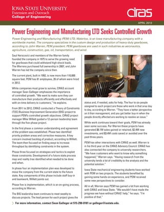 Power Engineering and Manufacturing LTD Seeks Controlled Growth
Power Engineering and Manufacturing (PEM) LTD, Waterloo, is an Iowa manufacturing company with a
worldwide market. The company specializes in the custom design and production of heavy-duty gearboxes,
according to John Warren, PEM president. PEM gearboxes are used in such industries as aeronautics,
agriculture, construction, gas, oil, transportation, and wind.
Saul Herscovici and members of the Warren family
founded the company in 1975 to serve the growing need
for gearboxes that could withstand high shock loads.
The Warrens purchased full ownership in 2007, and John
Warren has led the company since then.
The current plant, built in 1992, is now more than 110,000
square feet. PEM has 81 employees, 26 of whom were hired
in 2012.
While companies must grow to survive, CIRAS account
manager Sean Galleger emphasizes the importance
of controlled growth. “We want to make sure they can
manufacture their products efficiently and effectively and
with on-time delivery to customers,” he explains.
From 2011 to 2012, CIRAS conducted a Theory of Constraints
(TOC) Business Improvement Generation (BIG) project to
support PEM’s controlled growth objectives. CIRAS project
manager Mike Willett guided a 12-person leadership team
through the five-phase project.
In the first phase a common understanding and agreement
of the problem was established. Phase two identified
priority problem areas and corrective measures. A key
concern involved backlog of product, according to Willett.
The team then focused on finding ways to increase
throughput by identifying constraints in the system.
Phase three focused on strategies and tactics to exploit
those constraints. Development of a future state process
map and reality tree identified what needed to be done
and when.
In phase four an implementation plan was developed to
move the company from the current state to the future
state. Key components of this phase include staff buy-in
and teamwork, Willett points out.
Phase five is implementation, which is an on-going process,
according to Warren.
The BIG leadership team continues to meet weekly to
discuss projects. The lead person for each project gives the
status and, if needed, asks for help. The four to six people
assigned to each project are those who work in that area day
to day, according to Warren. “They have a better perspective
on it than management, and you get better buy-in when the
people directly affected are working to resolve an issue.”
While work continues toward their goals, PEM has already
seen some success. Per Warren these projects have
generated $6.1M sales gained or retained, $2.4M new
investments, and $3.4M costs saved or avoided over the
past three years.
PEM has other interactions with CIRAS as well. Warren is
in his third year on the CIRAS Advisory Council. CIRAS has
also connected the company to university researchers.
“We have customers who want to know why something
happened,” Warren says. “Having research from the
university lends a lot of credibility to the analysis and the
potential solution.”
Iowa State mechanical engineering students have worked
with PEM on two projects. The students benefited by
gaining some hands-on experience, and PEM received
some new perspectives to consider.
All in all, Warren says PEM has gained a lot from working
with CIRAS and Iowa State. “We wouldn’t have made the
progress we have without CIRAS’ help,” he says. “I’m
positive of that.”
> For more information, contact Sean Galleger at 515-290-0181 or galleger@iastate.edu.
APRIL 2013
 