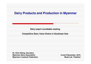 Dairy Products and Production in Myanmar




                   Dairy expert roundtable meeting

          Competitive Dairy Value Chains in Southeast Asia




Dr. Khin Hlaing, Secretary
Myanmar Dairy Association                            8 and 9 December, 2010
Myanmar Livestock Federation                             Muak Lek, Thailand
 