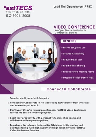 *astTECSTHE TRUE IP PBX
ISO 9001: 2008
Lead The Opensource IP PBX
VIDEO CONFERENCE
An Open Source Revolution in
Conference Solutions
BENEFITS
Easy to setup and use
Secured Accessibility
Reduce travel cost
Real time file sharing
Personal virtual meeting rooms
Integrated collaboration tools
Superior quality at affordable price
Connect and Collaborate in HD video using LAN/Internet from wherever
and whenever you want it.
Don't worry if you've missed a conference, *astTECS Video Conference
records the session for later playback.
Boost your productivity with personal virtual meeting rooms and
collaborate with anyone anywhere.
Experience the advance features like Whiteboard, file sharing and
desktop sharing with high quality and high reliability with *astTECS
Video Conference Solution
Connect & Collaborate
 